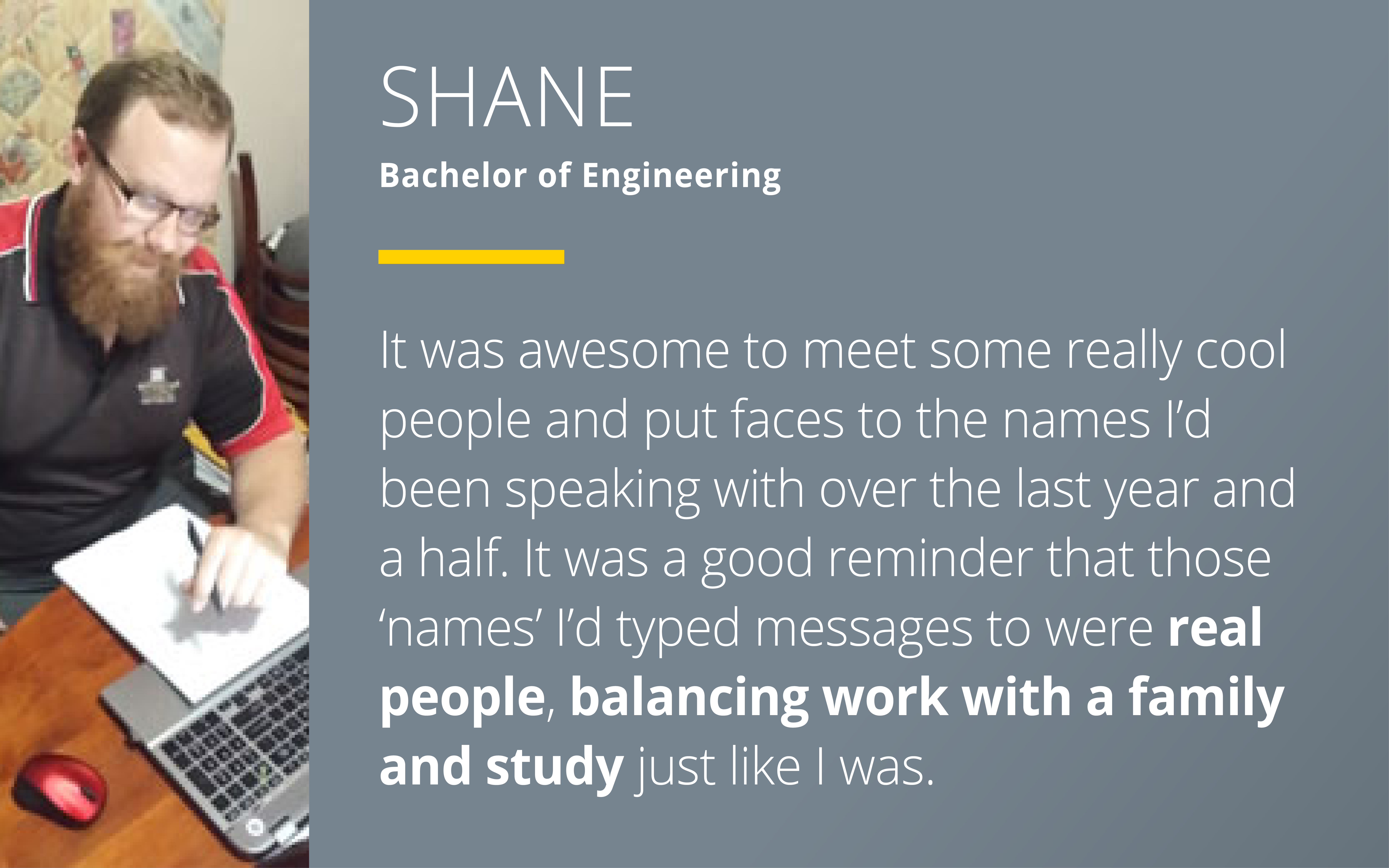 Shane - Bachelor of Engineering says "It was awesome to meet some really cool people and put faces to the names I’d been speaking with over the last year and a half. It was a good reminder that those ‘names’ I’d typed messages to were real people, balancing work with a family and study just like I was."